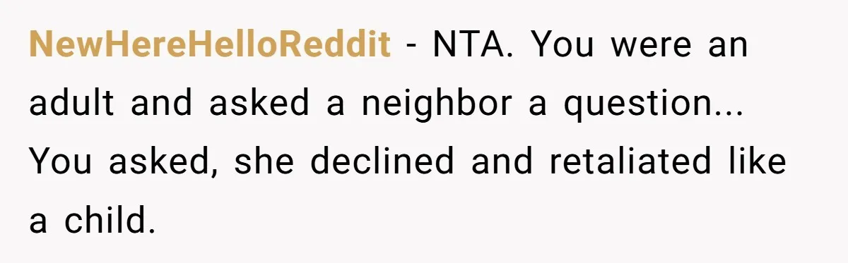 NewHereHelloReddit − NTA. You were an adult and asked a neighbor a question... You asked, she declined and retaliated like a child.