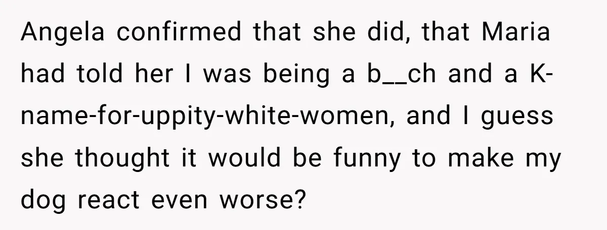 Angela confirmed that she did, that Maria had told her I was being a b__ch and a K-name-for-uppity-white-women, and I guess she thought it would be funny to make my...