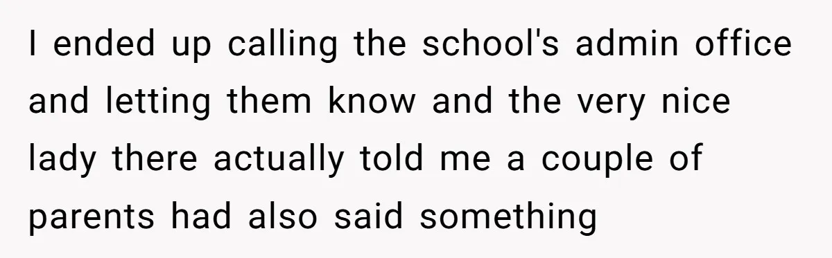 I ended up calling the school's admin office and letting them know and the very nice lady there actually told me a couple of parents had also said something