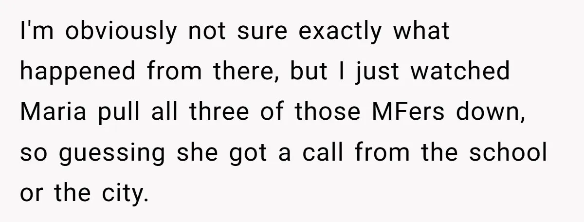 I'm obviously not sure exactly what happened from there, but I just watched Maria pull all three of those MFers down, so guessing she got a call from the school...