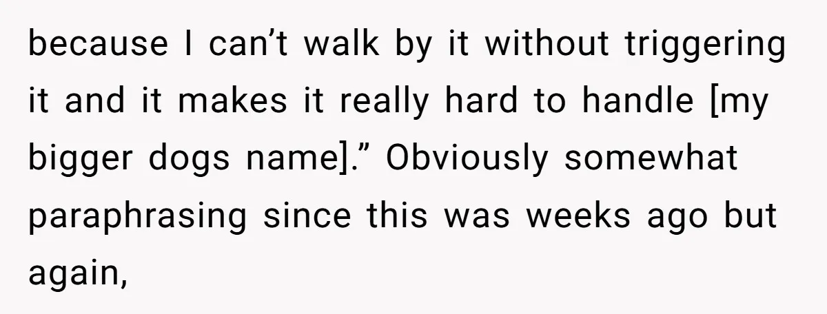 because I can’t walk by it without triggering it and it makes it really hard to handle [my bigger dogs name].” Obviously somewhat paraphrasing since this was weeks ago but...