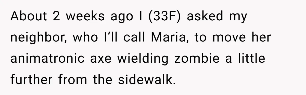 About 2 weeks ago I (33F) asked my neighbor, who I’ll call Maria, to move her animatronic axe wielding zombie a little further from the sidewalk.