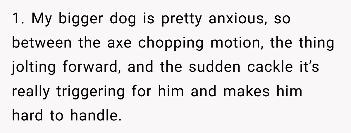 1. My bigger dog is pretty anxious, so between the axe chopping motion, the thing jolting forward, and the sudden cackle it’s really triggering for him and makes him hard...