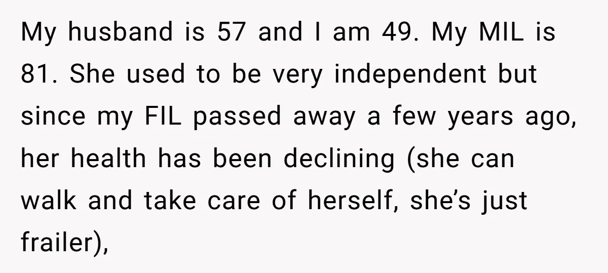 My husband is 57 and I am 49. My MIL is 81. She used to be very independent but since my FIL passed away a few years ago, her health...