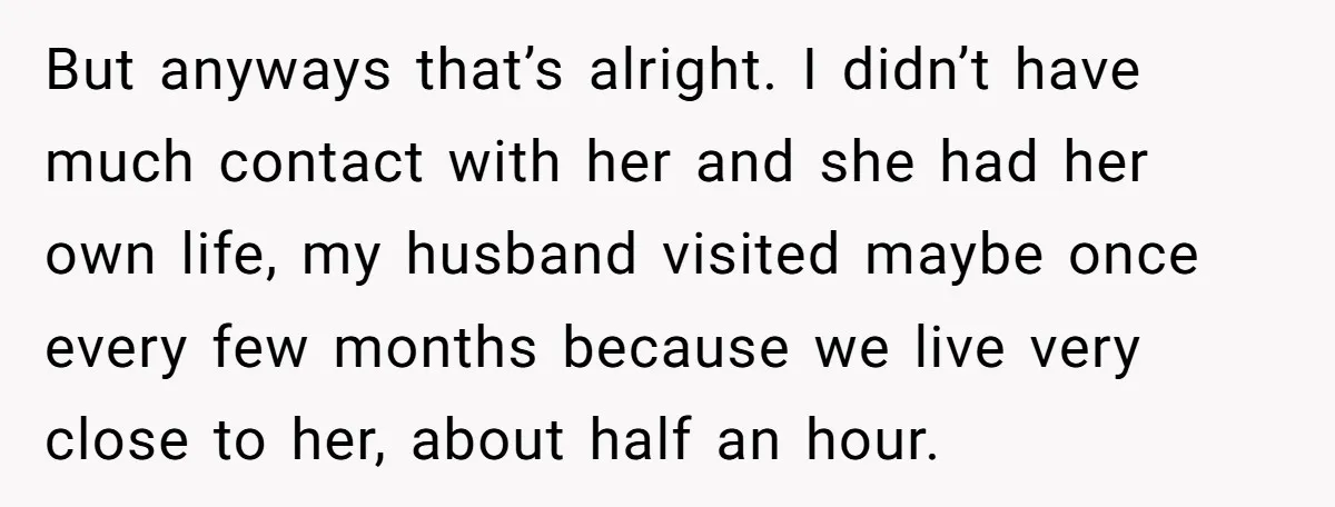 But anyways that’s alright. I didn’t have much contact with her and she had her own life, my husband visited maybe once every few months because we live very close...
