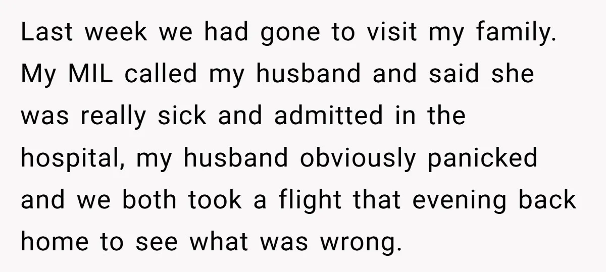 Last week we had gone to visit my family. My MIL called my husband and said she was really sick and admitted in the hospital, my husband obviously panicked and...