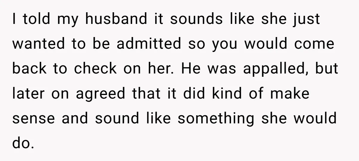 I told my husband it sounds like she just wanted to be admitted so you would come back to check on her. He was appalled, but later on agreed that...
