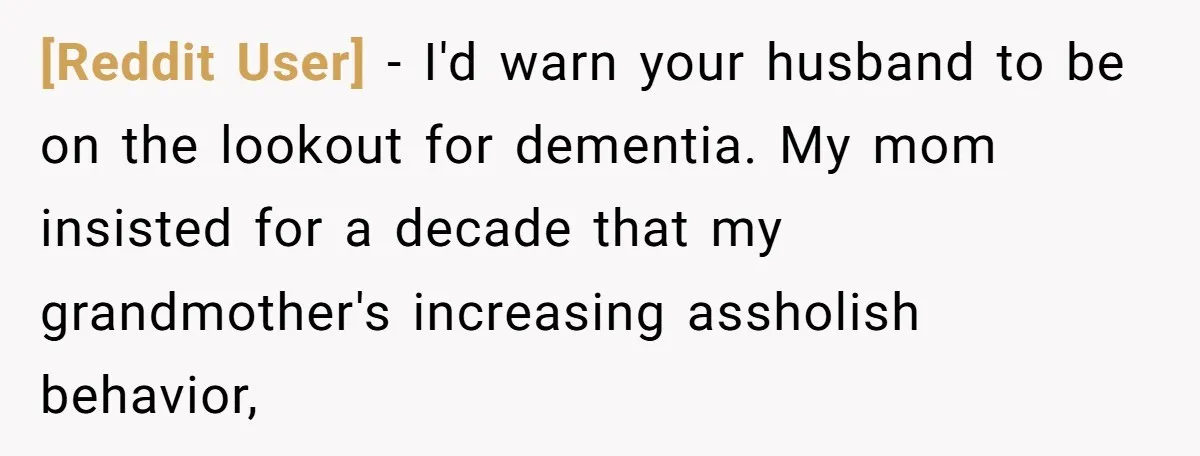 [Reddit User] − I'd warn your husband to be on the lookout for dementia. My mom insisted for a decade that my grandmother's increasing assholish behavior,