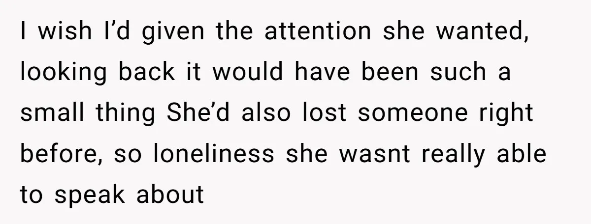 I wish I’d given the attention she wanted, looking back it would have been such a small thing She’d also lost someone right before, so loneliness she wasnt really able...