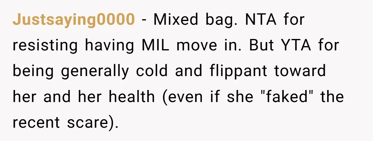 Justsaying0000 − Mixed bag. NTA for resisting having MIL move in. But YTA for being generally cold and flippant toward her and her health (even if she "faked" the recent...