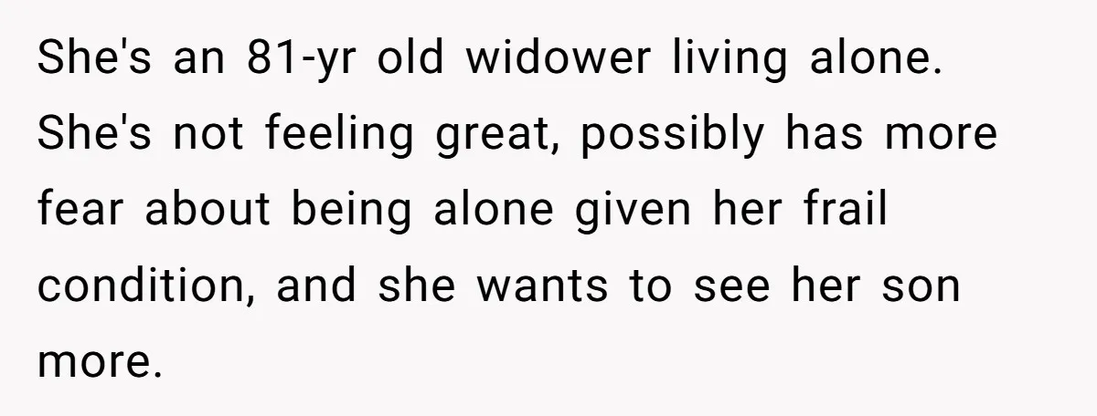 She's an 81-yr old widower living alone. She's not feeling great, possibly has more fear about being alone given her frail condition, and she wants to see her son more.