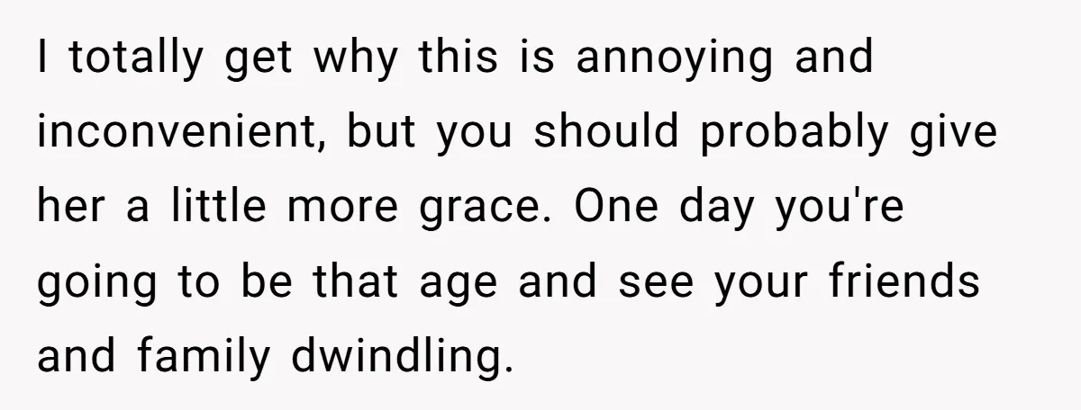 I totally get why this is annoying and inconvenient, but you should probably give her a little more grace. One day you're going to be that age and see your...