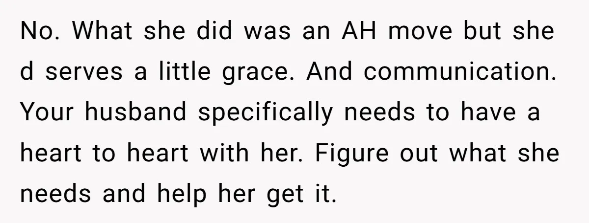 No. What she did was an AH move but she d serves a little grace. And communication. Your husband specifically needs to have a heart to heart with her. Figure...