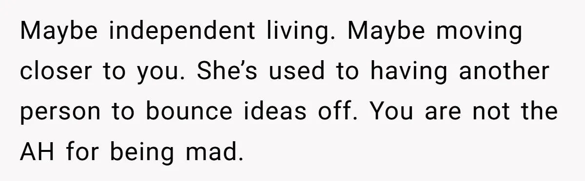 Maybe independent living. Maybe moving closer to you. She’s used to having another person to bounce ideas off. You are not the AH for being mad.