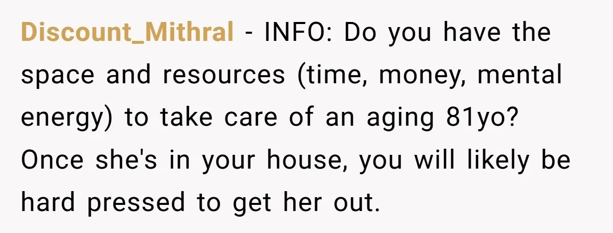 Discount_Mithral − INFO: Do you have the space and resources (time, money, mental energy) to take care of an aging 81yo? Once she's in your house, you will likely be...