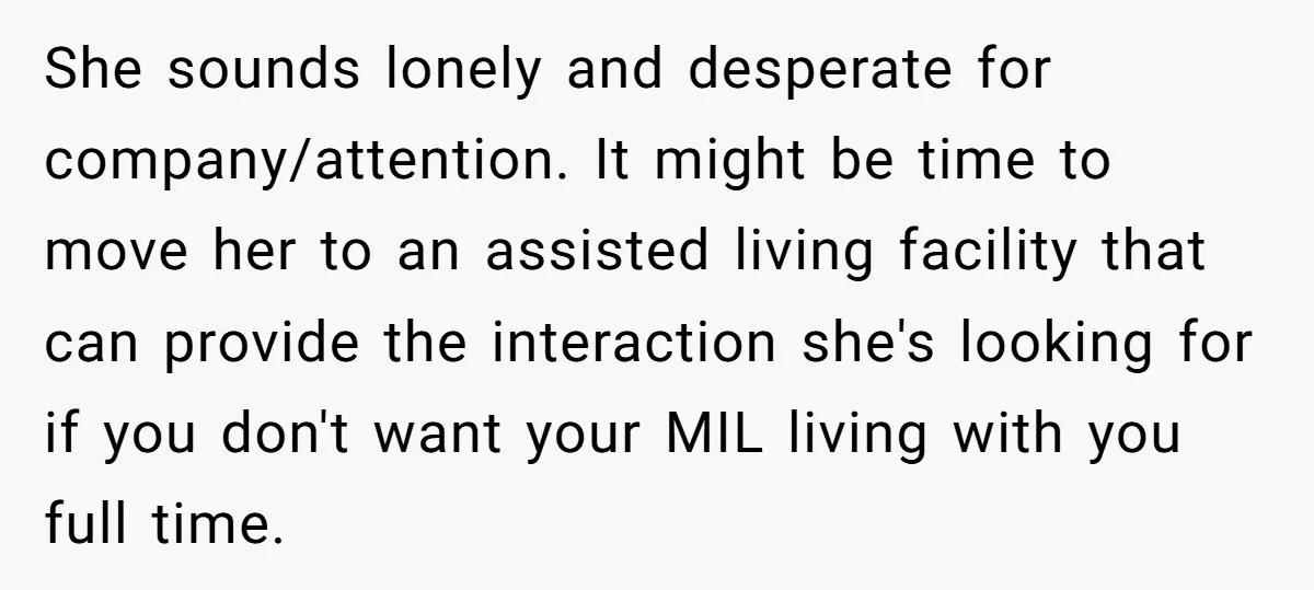 She sounds lonely and desperate for company/attention. It might be time to move her to an assisted living facility that can provide the interaction she's looking for if you don't...