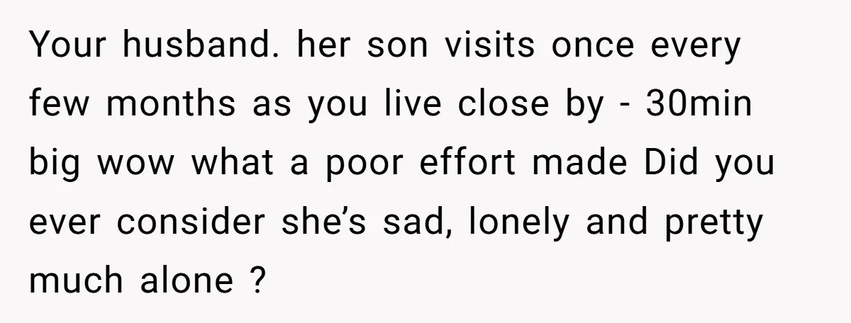 Your husband. her son visits once every few months as you live close by - 30min big wow what a poor effort made Did you ever consider she’s sad, lonely...