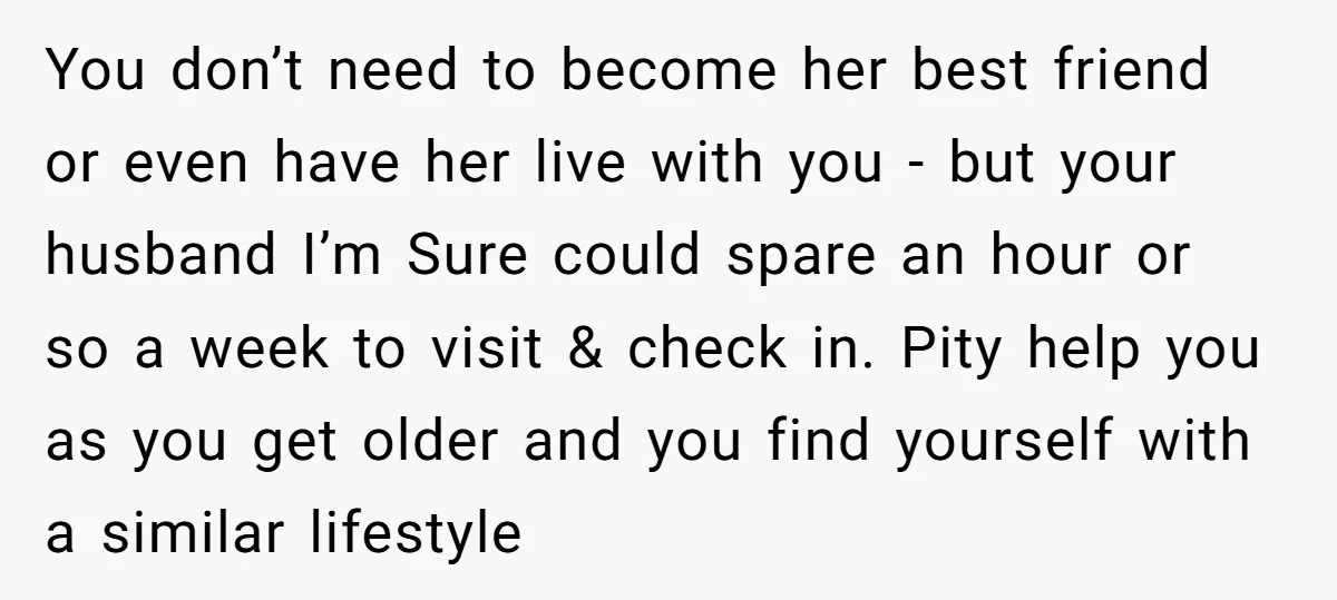 You don’t need to become her best friend or even have her live with you - but your husband I’m Sure could spare an hour or so a week to...
