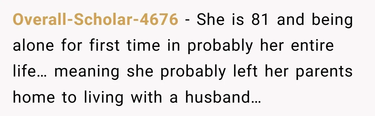 Overall-Scholar-4676 − She is 81 and being alone for first time in probably her entire life… meaning she probably left her parents home to living with a husband…