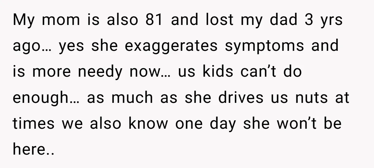 My mom is also 81 and lost my dad 3 yrs ago… yes she exaggerates symptoms and is more needy now… us kids can’t do enough… as much as she...