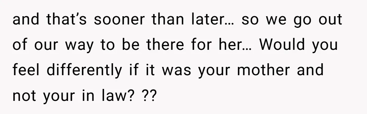 and that’s sooner than later… so we go out of our way to be there for her… Would you feel differently if it was your mother and not your in...