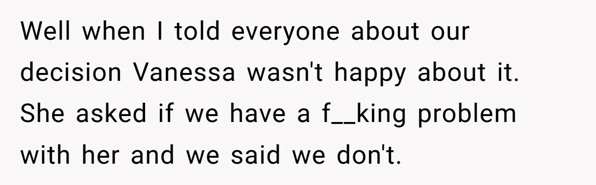 Well when I told everyone about our decision Vanessa wasn't happy about it. She asked if we have a f__king problem with her and we said we don't.