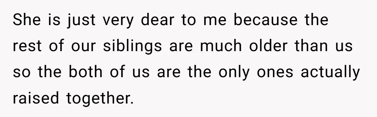 She is just very dear to me because the rest of our siblings are much older than us so the both of us are the only ones actually raised together.