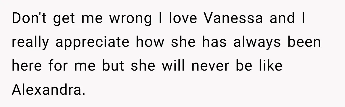 Don't get me wrong I love Vanessa and I really appreciate how she has always been here for me but she will never be like Alexandra.