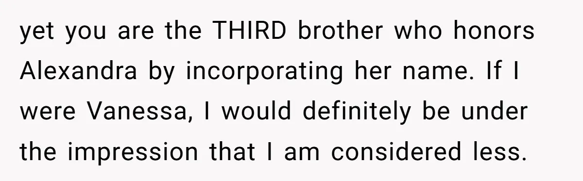 yet you are the THIRD brother who honors Alexandra by incorporating her name. If I were Vanessa, I would definitely be under the impression that I am considered less.