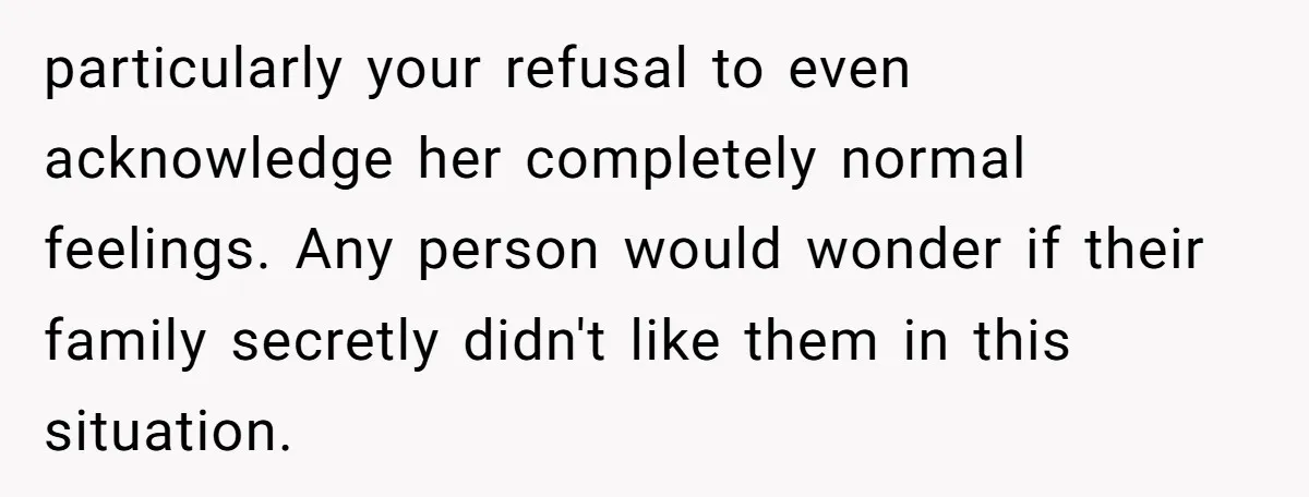 particularly your refusal to even acknowledge her completely normal feelings. Any person would wonder if their family secretly didn't like them in this situation.