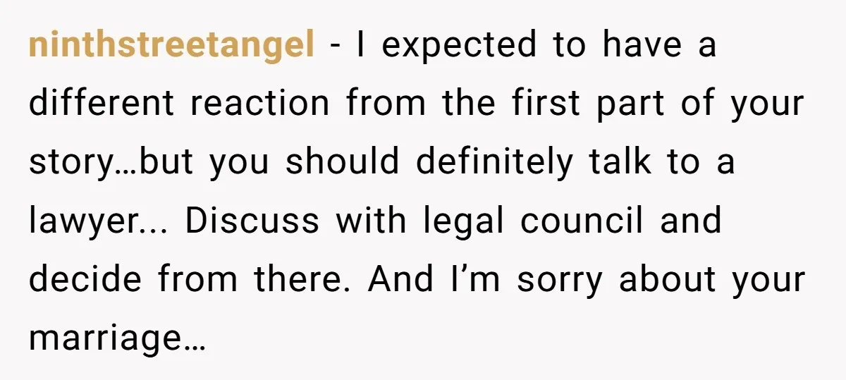 ninthstreetangel − I expected to have a different reaction from the first part of your story…but you should definitely talk to a lawyer... Discuss with legal council and decide from...