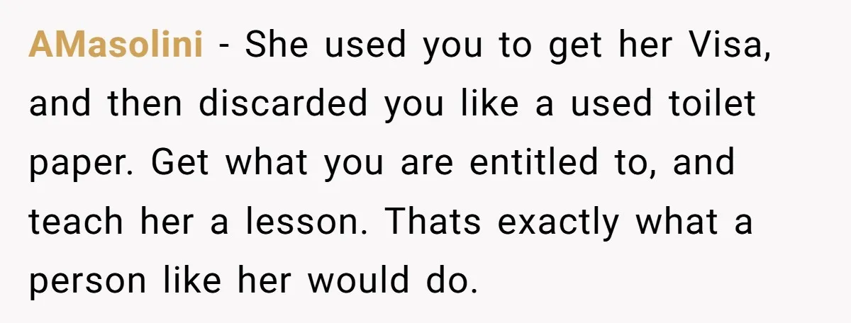 AMasolini − She used you to get her Visa, and then discarded you like a used toilet paper. Get what you are entitled to, and teach her a lesson. Thats...