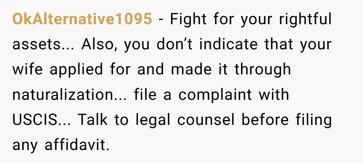OkAlternative1095 − Fight for your rightful assets... Also, you don’t indicate that your wife applied for and made it through naturalization... file a complaint with USCIS... Talk to legal counsel...