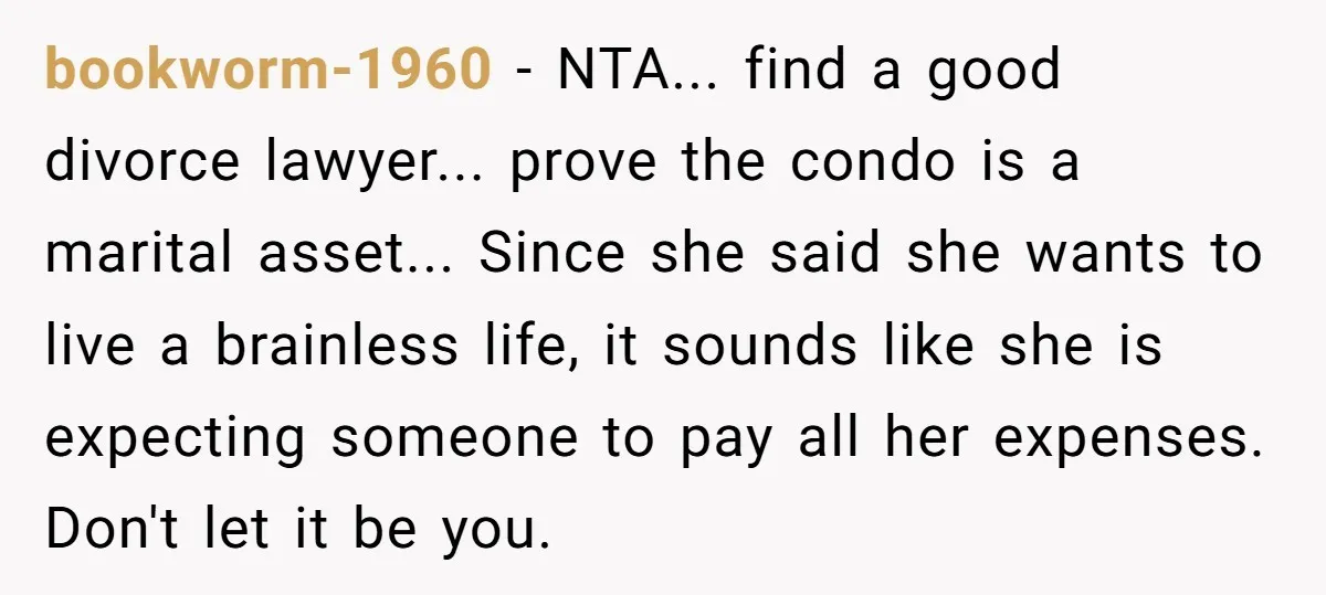 bookworm-1960 − NTA... find a good divorce lawyer... prove the condo is a marital asset... Since she said she wants to live a brainless life, it sounds like she is...