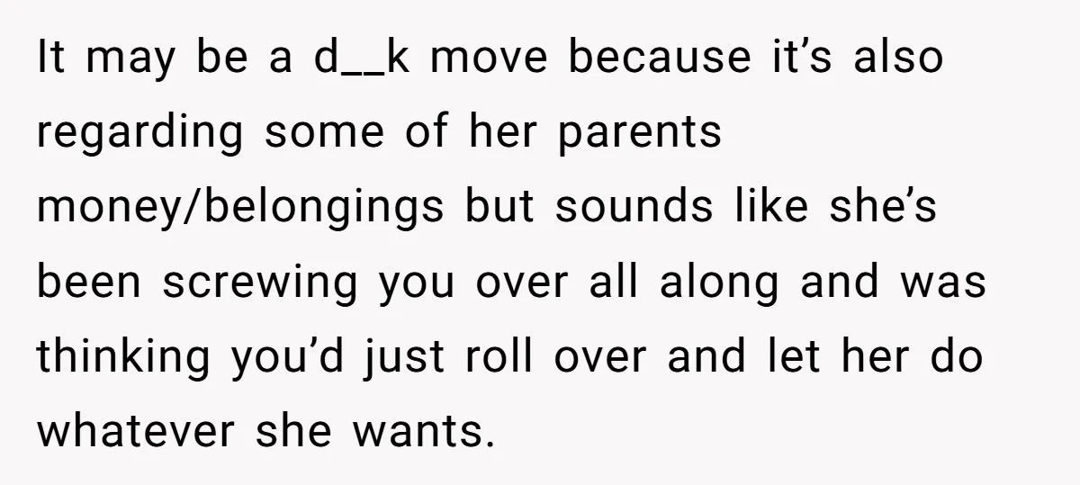 It may be a d__k move because it’s also regarding some of her parents money/belongings but sounds like she’s been screwing you over all along and was thinking you’d just...