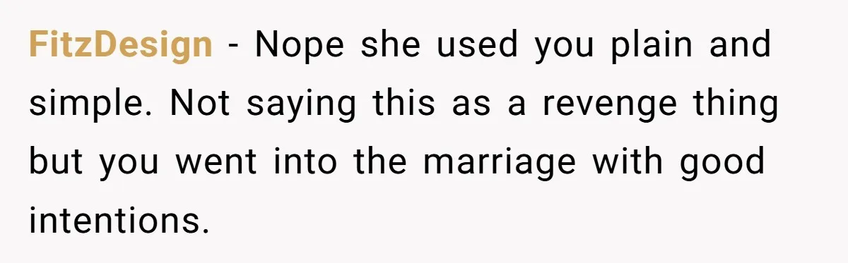 FitzDesign − Nope she used you plain and simple. Not saying this as a revenge thing but you went into the marriage with good intentions.