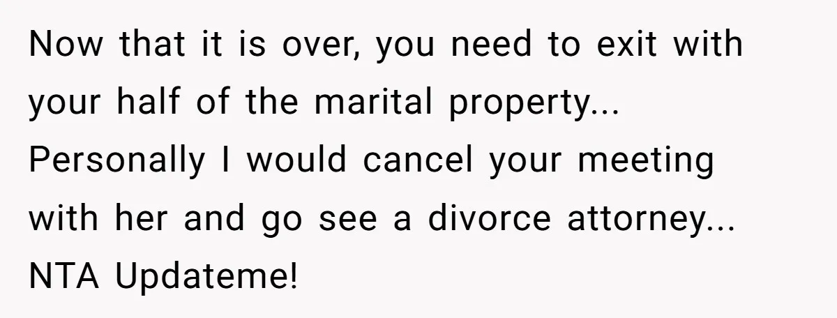 Now that it is over, you need to exit with your half of the marital property... Personally I would cancel your meeting with her and go see a divorce attorney......