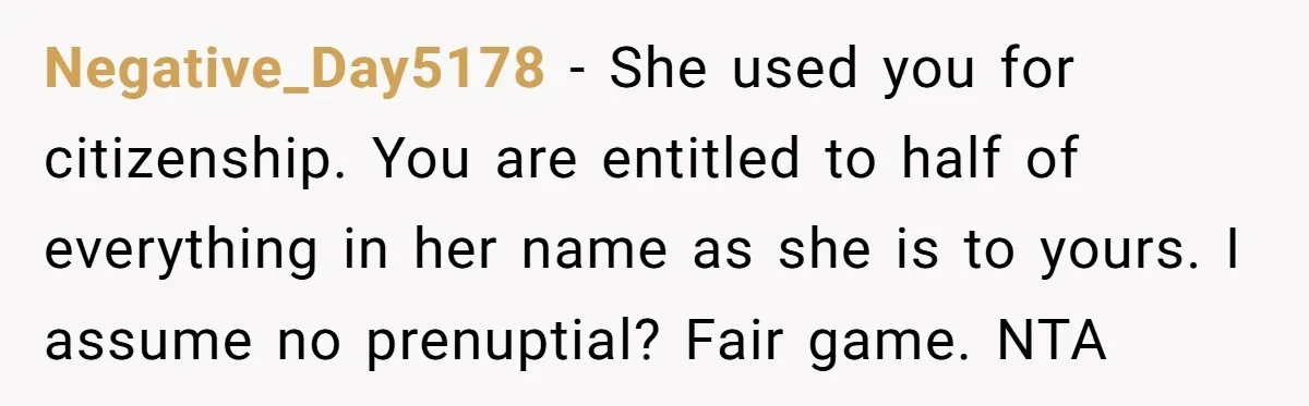 Negative_Day5178 − She used you for citizenship. You are entitled to half of everything in her name as she is to yours. I assume no prenuptial? Fair game. NTA