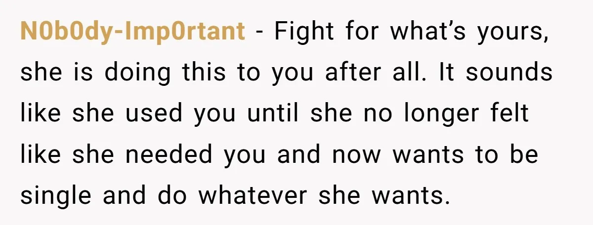 N0b0dy-Imp0rtant − Fight for what’s yours, she is doing this to you after all. It sounds like she used you until she no longer felt like she needed you and...
