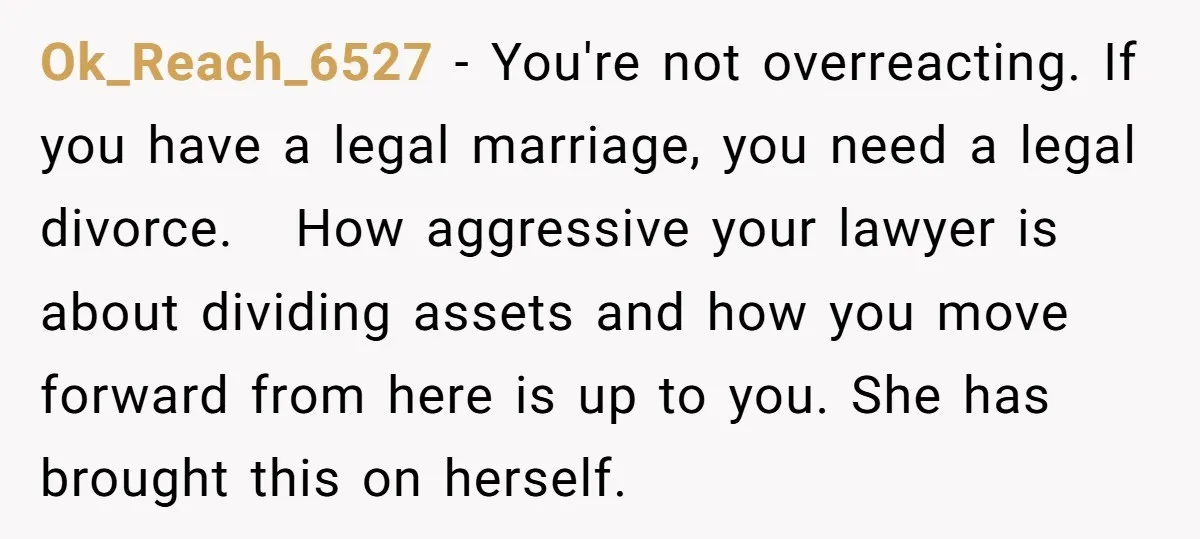Ok_Reach_6527 − You're not overreacting. If you have a legal marriage, you need a legal divorce. How aggressive your lawyer is about dividing assets and how you move forward from...