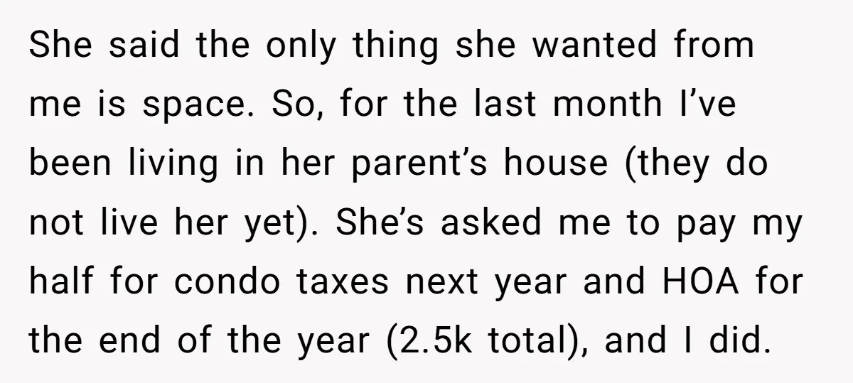 She said the only thing she wanted from me is space. So, for the last month I’ve been living in her parent’s house (they do not live her yet). She’s...