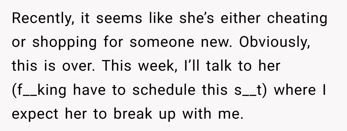 Recently, it seems like she’s either cheating or shopping for someone new. Obviously, this is over. This week, I’ll talk to her (f__king have to schedule this s__t) where I...