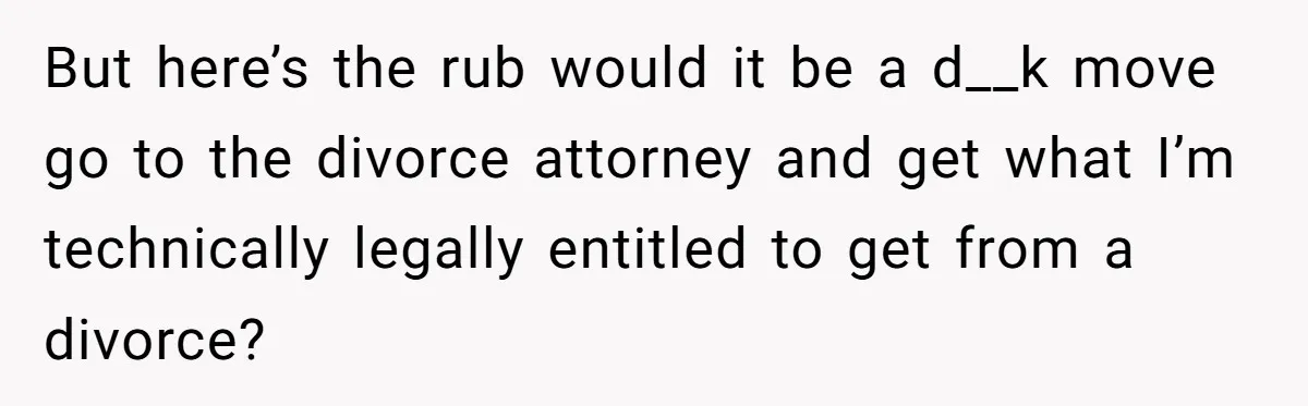 But here’s the rub would it be a d__k move go to the divorce attorney and get what I’m technically legally entitled to get from a divorce?