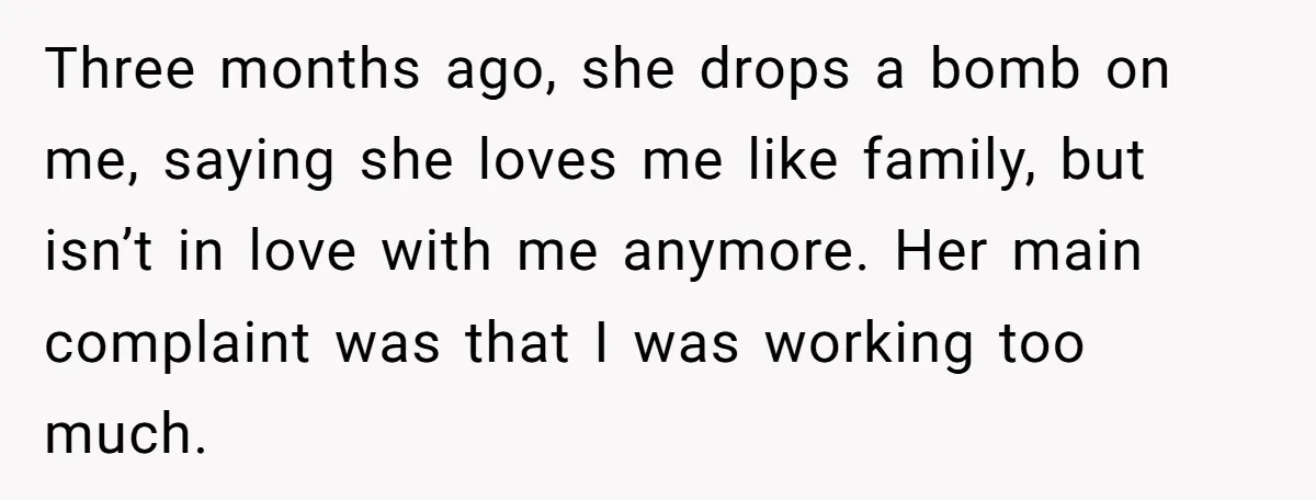 Three months ago, she drops a bomb on me, saying she loves me like family, but isn’t in love with me anymore. Her main complaint was that I was working...