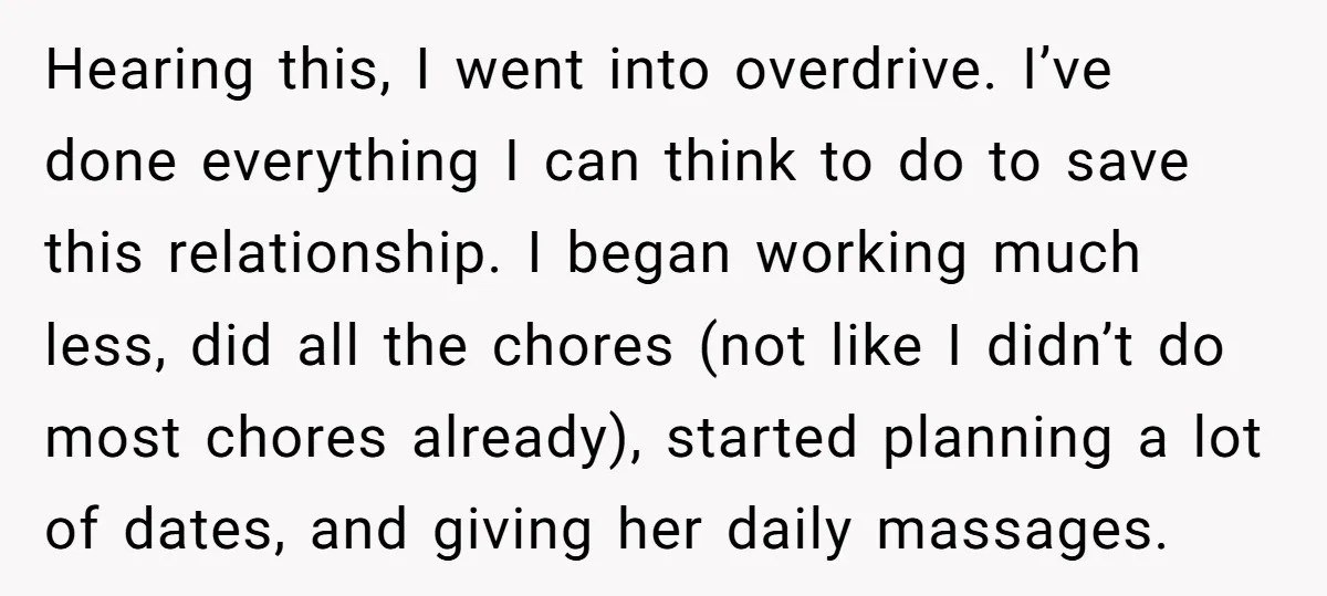 Hearing this, I went into overdrive. I’ve done everything I can think to do to save this relationship. I began working much less, did all the chores (not like I...
