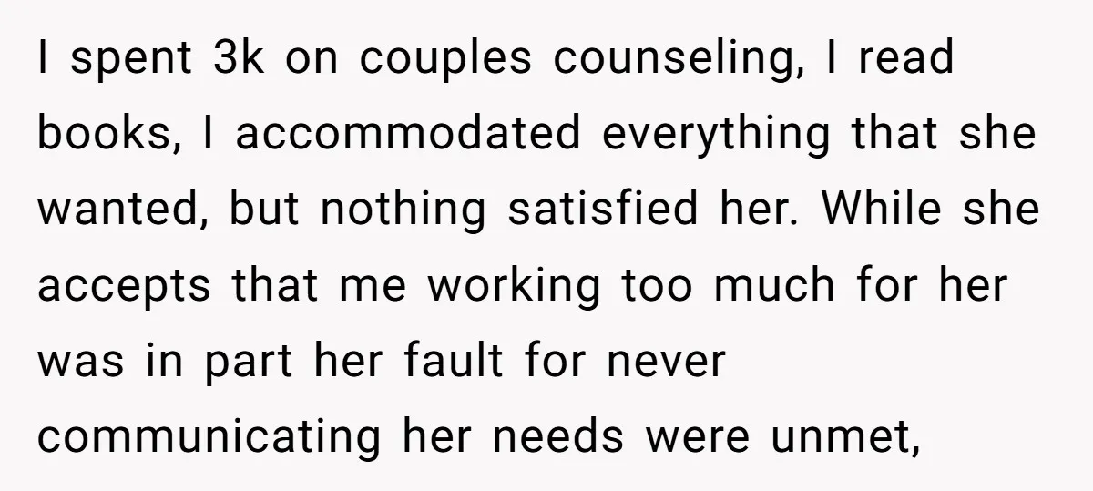 I spent 3k on couples counseling, I read books, I accommodated everything that she wanted, but nothing satisfied her. While she accepts that me working too much for her was...