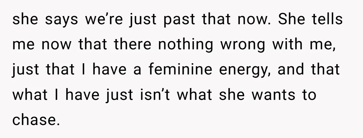 she says we’re just past that now. She tells me now that there nothing wrong with me, just that I have a feminine energy, and that what I have just...