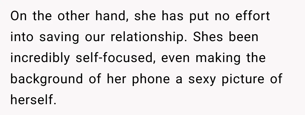 On the other hand, she has put no effort into saving our relationship. Shes been incredibly self-focused, even making the background of her phone a sexy picture of herself.