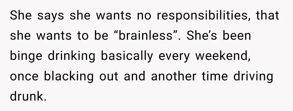 She says she wants no responsibilities, that she wants to be “brainless”. She’s been binge drinking basically every weekend, once blacking out and another time driving drunk.