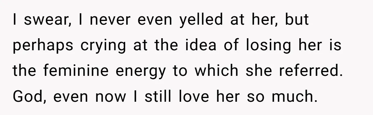I swear, I never even yelled at her, but perhaps crying at the idea of losing her is the feminine energy to which she referred. God, even now I still...
